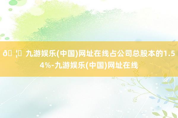 🦄九游娱乐(中国)网址在线占公司总股本的1.54%-九游娱乐(中国)网址在线