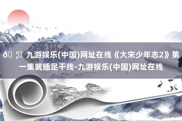 🦄九游娱乐(中国)网址在线《大宋少年志2》第一集就插足干线-九游娱乐(中国)网址在线