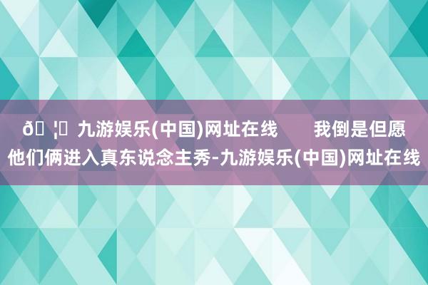 🦄九游娱乐(中国)网址在线       我倒是但愿他们俩进入真东说念主秀-九游娱乐(中国)网址在线