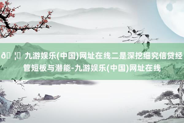 🦄九游娱乐(中国)网址在线二是深挖细究信贷经管短板与潜能-九游娱乐(中国)网址在线
