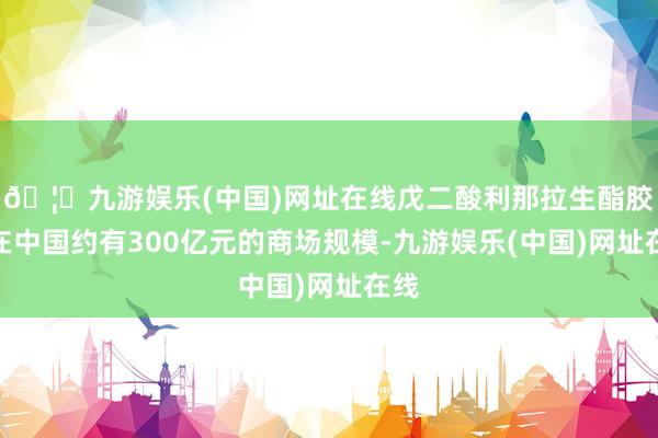 🦄九游娱乐(中国)网址在线戊二酸利那拉生酯胶囊在中国约有300亿元的商场规模-九游娱乐(中国)网址在线