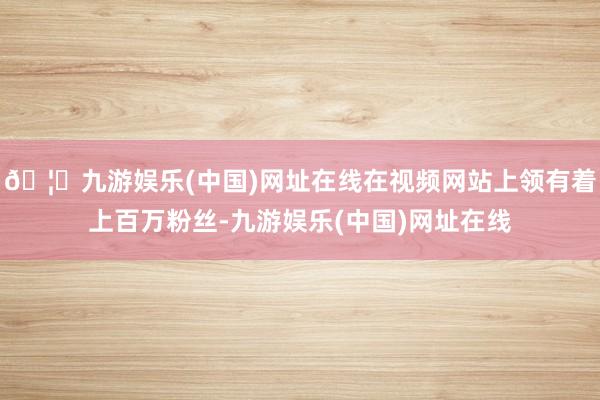 🦄九游娱乐(中国)网址在线在视频网站上领有着上百万粉丝-九游娱乐(中国)网址在线