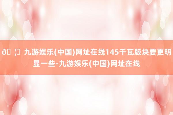 🦄九游娱乐(中国)网址在线145千瓦版块要更明显一些-九游娱乐(中国)网址在线