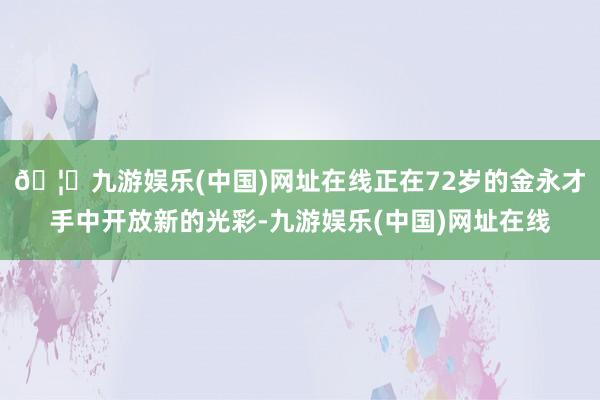 🦄九游娱乐(中国)网址在线正在72岁的金永才手中开放新的光彩-九游娱乐(中国)网址在线