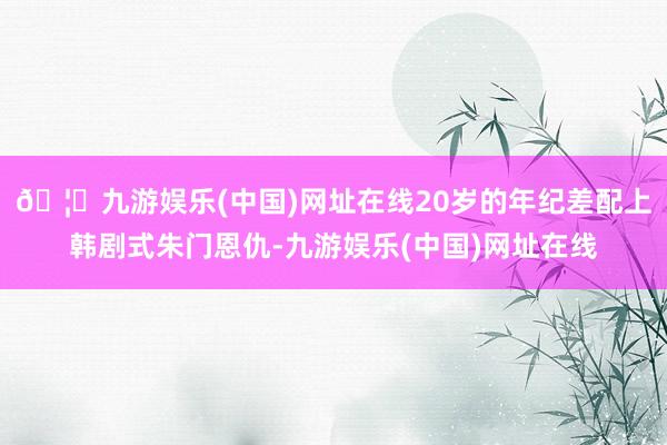 🦄九游娱乐(中国)网址在线20岁的年纪差配上韩剧式朱门恩仇-九游娱乐(中国)网址在线