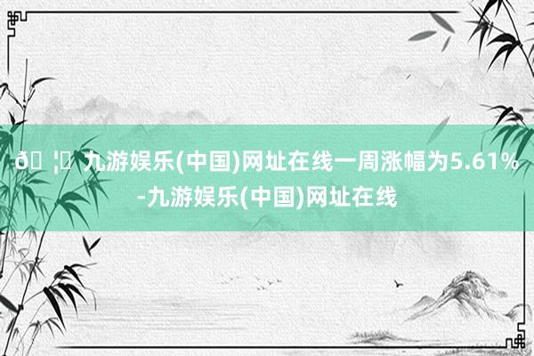 🦄九游娱乐(中国)网址在线一周涨幅为5.61%-九游娱乐(中国)网址在线