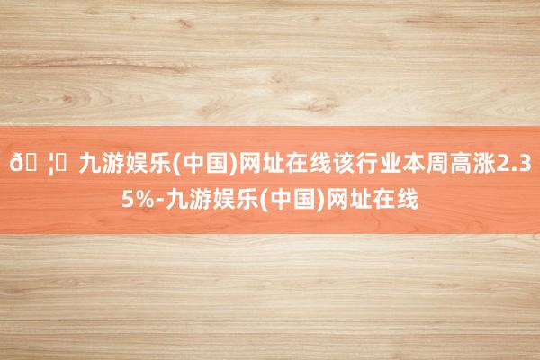 🦄九游娱乐(中国)网址在线该行业本周高涨2.35%-九游娱乐(中国)网址在线