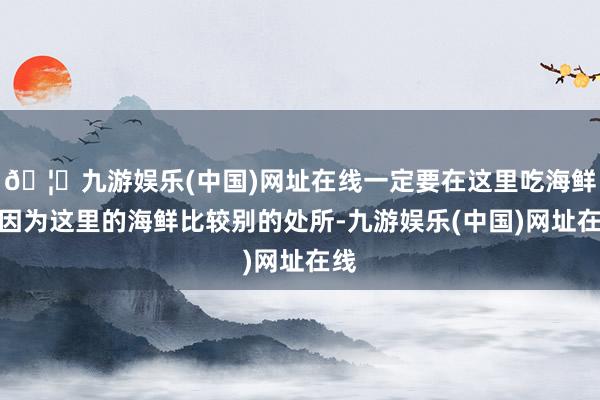 🦄九游娱乐(中国)网址在线一定要在这里吃海鲜！因为这里的海鲜比较别的处所-九游娱乐(中国)网址在线