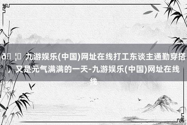 🦄九游娱乐(中国)网址在线打工东谈主通勤穿搭，又是元气满满的一天-九游娱乐(中国)网址在线