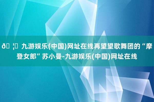 🦄九游娱乐(中国)网址在线再望望歌舞团的“摩登女郎”苏小曼-九游娱乐(中国)网址在线