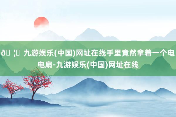 🦄九游娱乐(中国)网址在线手里竟然拿着一个电电扇-九游娱乐(中国)网址在线