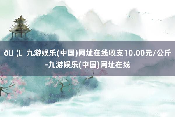 🦄九游娱乐(中国)网址在线收支10.00元/公斤-九游娱乐(中国)网址在线