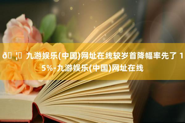 🦄九游娱乐(中国)网址在线较岁首降幅率先了 15%-九游娱乐(中国)网址在线