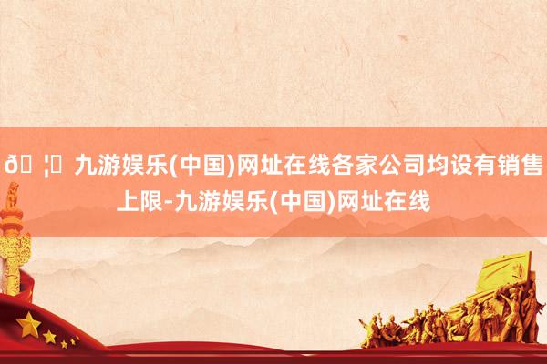 🦄九游娱乐(中国)网址在线各家公司均设有销售上限-九游娱乐(中国)网址在线