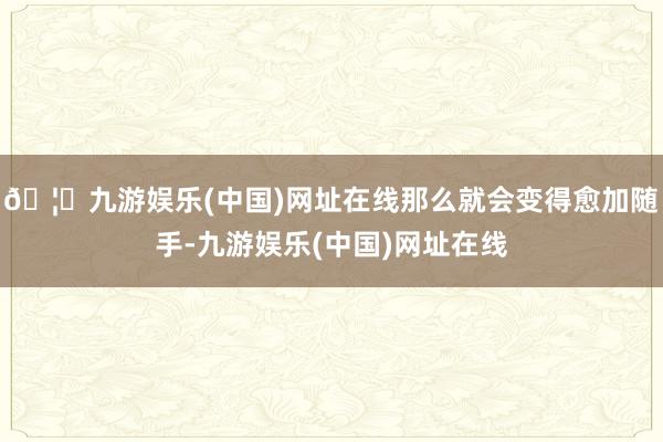 🦄九游娱乐(中国)网址在线那么就会变得愈加随手-九游娱乐(中国)网址在线