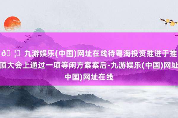 🦄九游娱乐(中国)网址在线待粤海投资推进于推进绝顶大会上通过一项等闲方案案后-九游娱乐(中国)网址在线