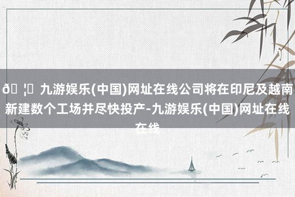 🦄九游娱乐(中国)网址在线公司将在印尼及越南新建数个工场并尽快投产-九游娱乐(中国)网址在线
