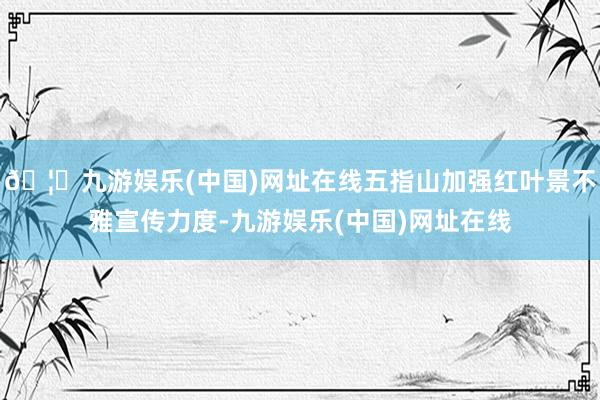 🦄九游娱乐(中国)网址在线五指山加强红叶景不雅宣传力度-九游娱乐(中国)网址在线
