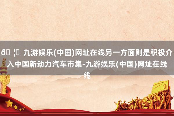 🦄九游娱乐(中国)网址在线另一方面则是积极介入中国新动力汽车市集-九游娱乐(中国)网址在线