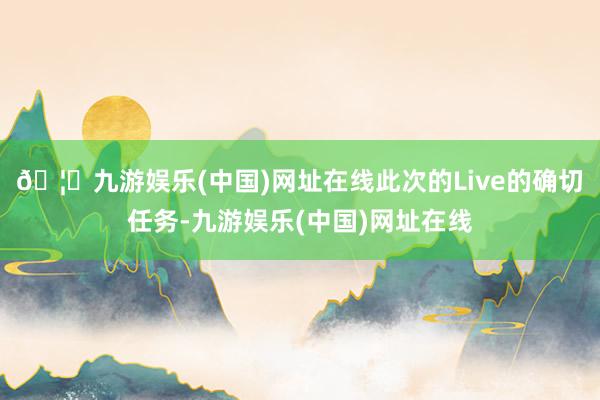 🦄九游娱乐(中国)网址在线此次的Live的确切任务-九游娱乐(中国)网址在线