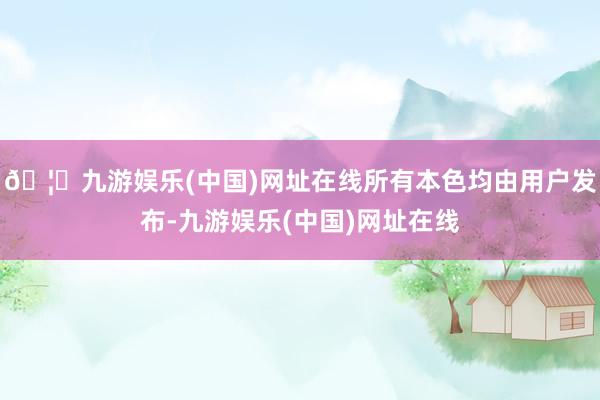 🦄九游娱乐(中国)网址在线所有本色均由用户发布-九游娱乐(中国)网址在线