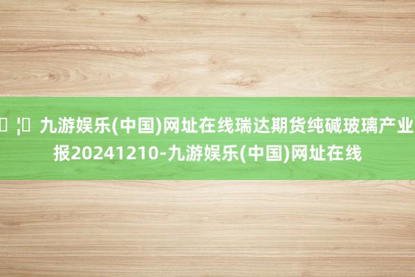 🦄九游娱乐(中国)网址在线瑞达期货纯碱玻璃产业日报20241210-九游娱乐(中国)网址在线