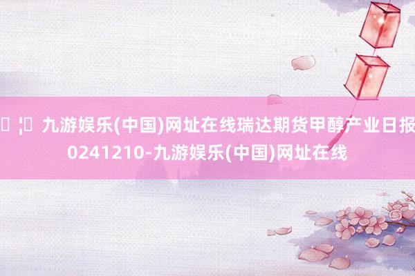 🦄九游娱乐(中国)网址在线瑞达期货甲醇产业日报20241210-九游娱乐(中国)网址在线