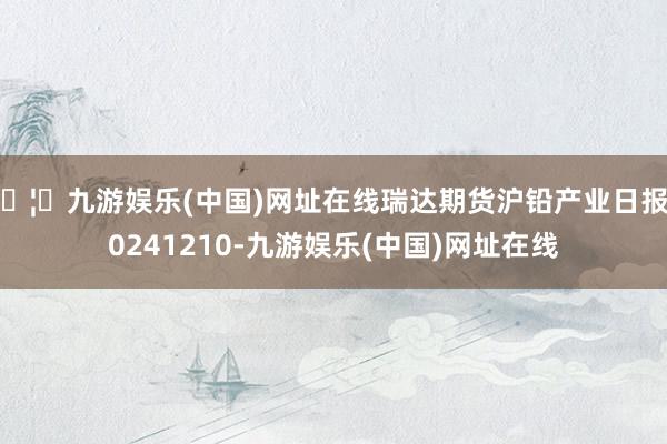 🦄九游娱乐(中国)网址在线瑞达期货沪铅产业日报20241210-九游娱乐(中国)网址在线