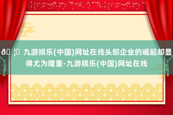 🦄九游娱乐(中国)网址在线头部企业的崛起却显得尤为隆重-九游娱乐(中国)网址在线