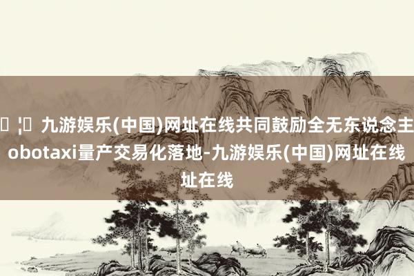 🦄九游娱乐(中国)网址在线共同鼓励全无东说念主Robotaxi量产交易化落地-九游娱乐(中国)网址在线