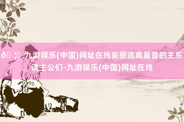🦄九游娱乐(中国)网址在线妄图逃离曩昔的主东谈主公们-九游娱乐(中国)网址在线