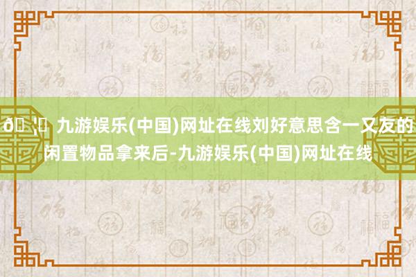 🦄九游娱乐(中国)网址在线刘好意思含一又友的闲置物品拿来后-九游娱乐(中国)网址在线