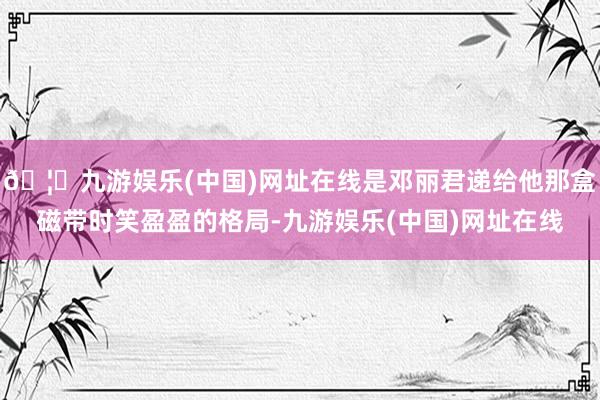 🦄九游娱乐(中国)网址在线是邓丽君递给他那盒磁带时笑盈盈的格局-九游娱乐(中国)网址在线