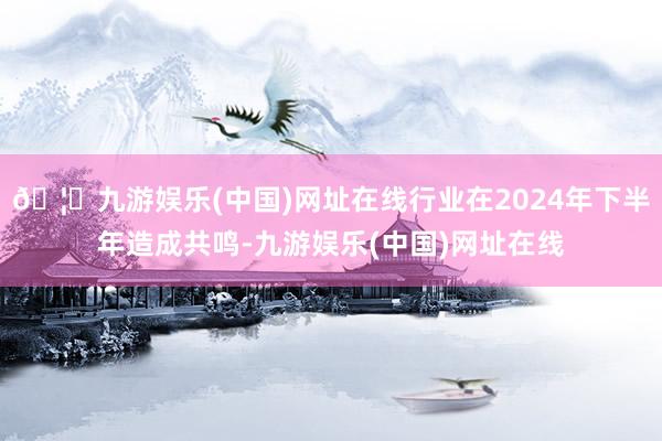 🦄九游娱乐(中国)网址在线行业在2024年下半年造成共鸣-九游娱乐(中国)网址在线
