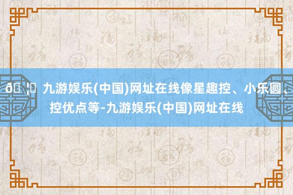 🦄九游娱乐(中国)网址在线像星趣控、小乐圆、控优点等-九游娱乐(中国)网址在线