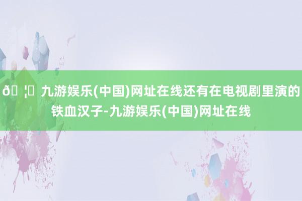 🦄九游娱乐(中国)网址在线还有在电视剧里演的铁血汉子-九游娱乐(中国)网址在线