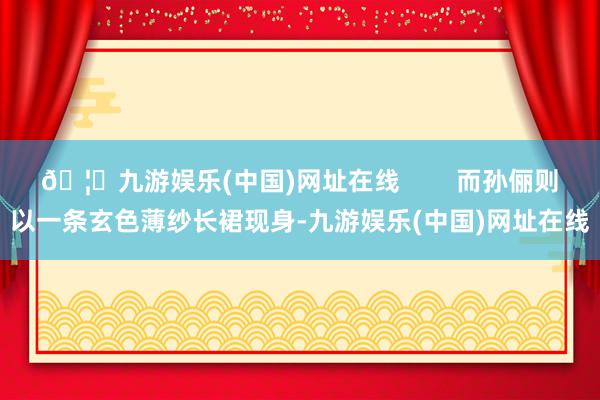 🦄九游娱乐(中国)网址在线        而孙俪则以一条玄色薄纱长裙现身-九游娱乐(中国)网址在线
