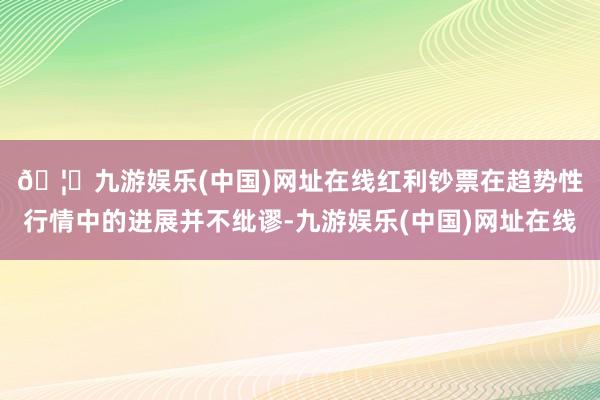 🦄九游娱乐(中国)网址在线　　红利钞票在趋势性行情中的进展并不纰谬-九游娱乐(中国)网址在线