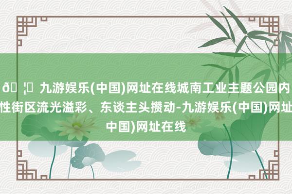 🦄九游娱乐(中国)网址在线城南工业主题公园内的本性街区流光溢彩、东谈主头攒动-九游娱乐(中国)网址在线