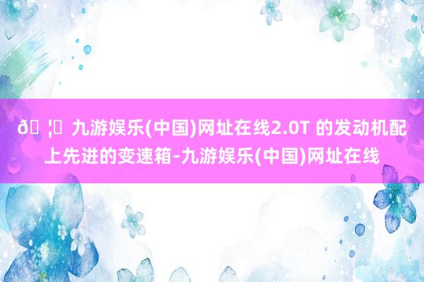 🦄九游娱乐(中国)网址在线2.0T 的发动机配上先进的变速箱-九游娱乐(中国)网址在线