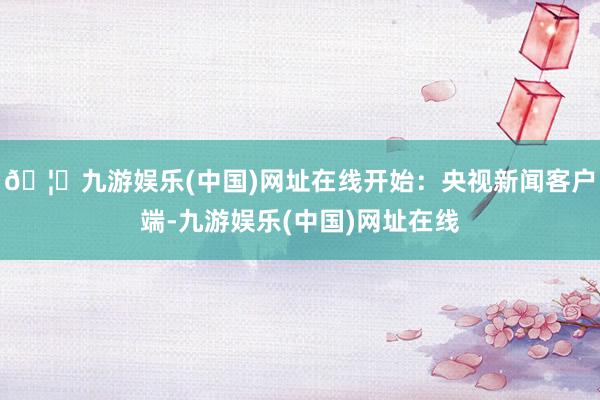 🦄九游娱乐(中国)网址在线开始：央视新闻客户端-九游娱乐(中国)网址在线