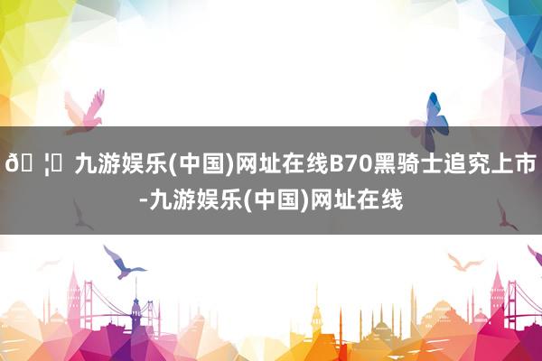 🦄九游娱乐(中国)网址在线B70黑骑士追究上市-九游娱乐(中国)网址在线