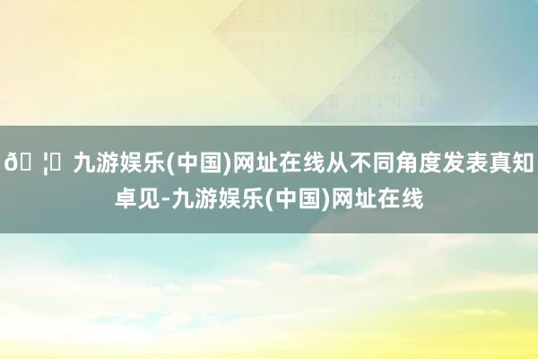 🦄九游娱乐(中国)网址在线从不同角度发表真知卓见-九游娱乐(中国)网址在线