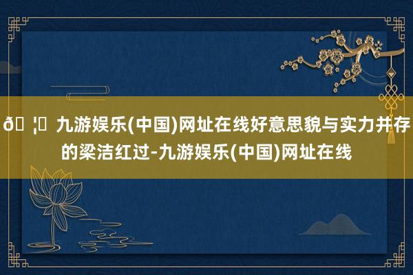 🦄九游娱乐(中国)网址在线好意思貌与实力并存的梁洁红过-九游娱乐(中国)网址在线