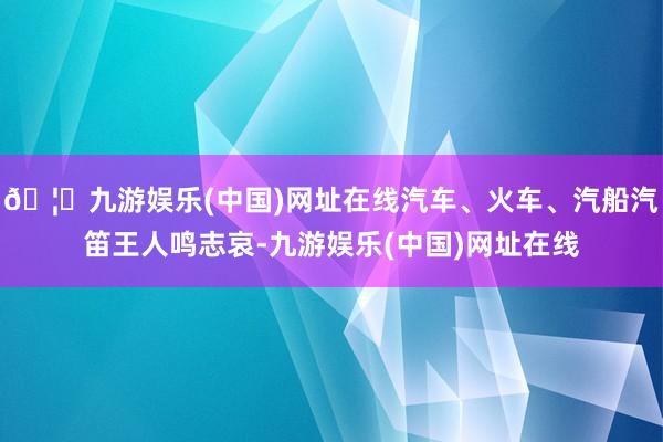 🦄九游娱乐(中国)网址在线汽车、火车、汽船汽笛王人鸣志哀-九游娱乐(中国)网址在线