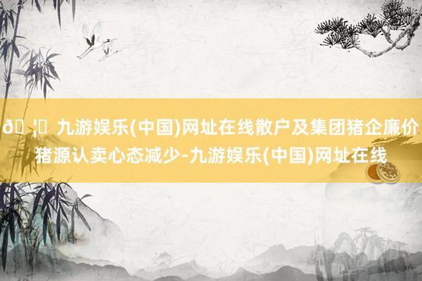 🦄九游娱乐(中国)网址在线散户及集团猪企廉价猪源认卖心态减少-九游娱乐(中国)网址在线