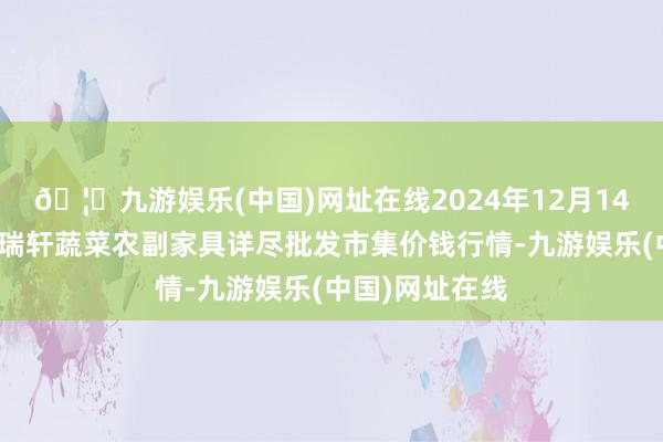 🦄九游娱乐(中国)网址在线2024年12月14日辽宁阜新市瑞轩蔬菜农副家具详尽批发市集价钱行情-九游娱乐(中国)网址在线