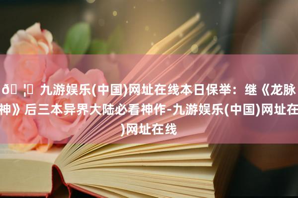 🦄九游娱乐(中国)网址在线本日保举：继《龙脉武神》后三本异界大陆必看神作-九游娱乐(中国)网址在线