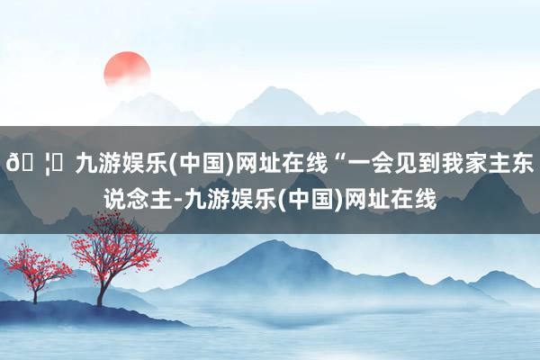 🦄九游娱乐(中国)网址在线“一会见到我家主东说念主-九游娱乐(中国)网址在线