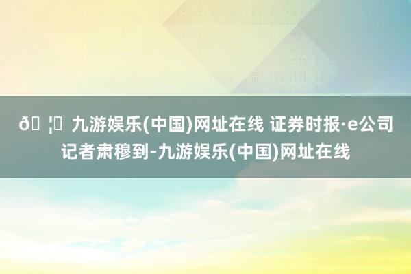🦄九游娱乐(中国)网址在线 　　证券时报·e公司记者肃穆到-九游娱乐(中国)网址在线